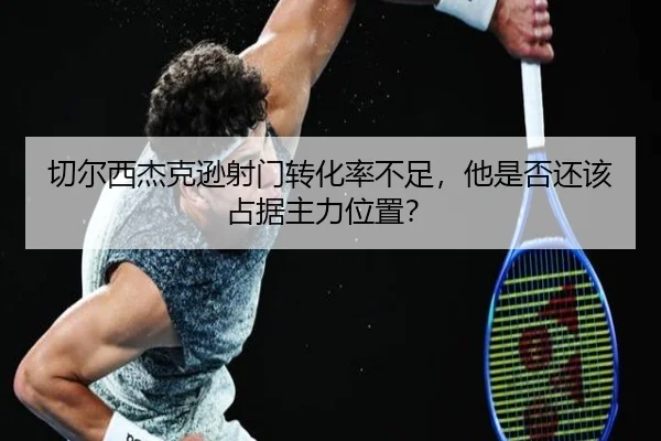 切尔西杰克逊射门转化率不足，他是否还该占据主力位置？